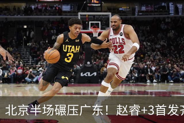 北京半场碾压广东！赵睿+3首发齐爆，丘天惊喜，广东防守太差了！